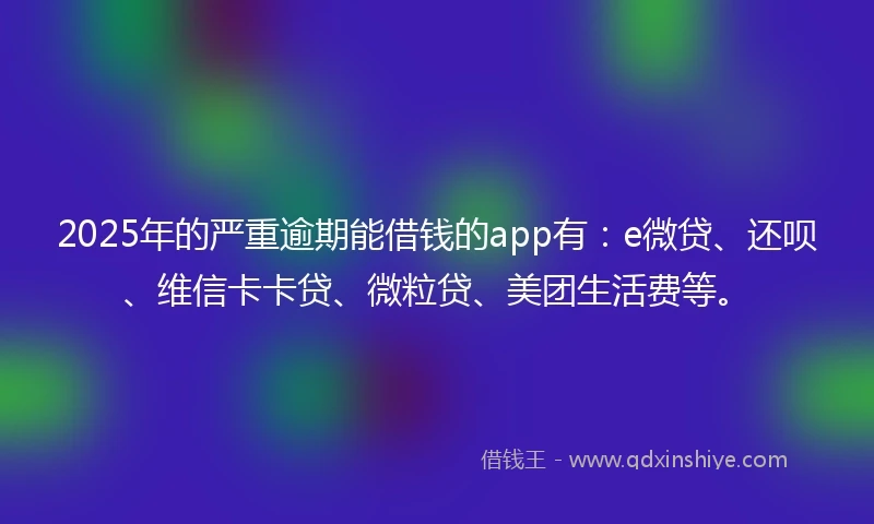 2025年的严重逾期能借钱的app有：e微贷、还呗、维信卡卡贷、微粒贷、美团生活费等。