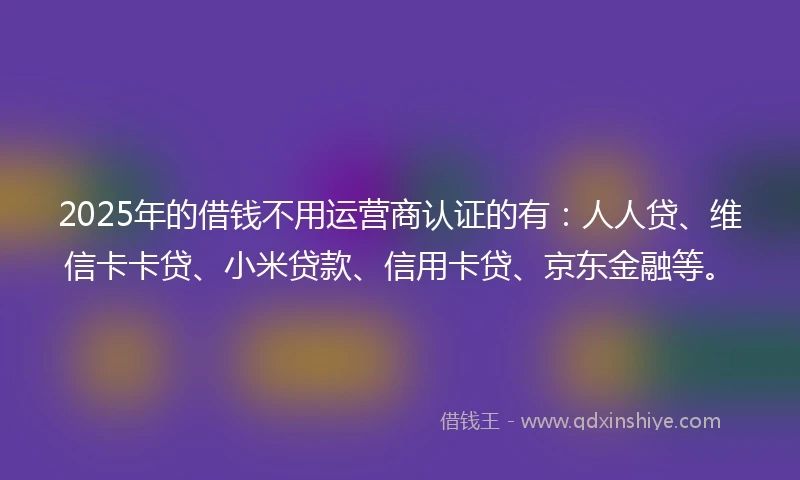 2025年的借钱不用运营商认证的有：人人贷、维信卡卡贷、小米贷款、信用卡贷、京东金融等。