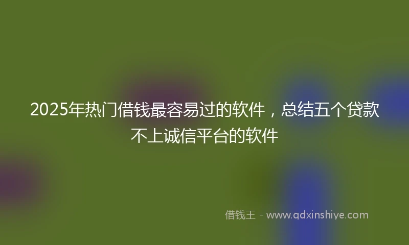 2025年热门借钱最容易过的软件，总结五个贷款不上诚信平台的软件