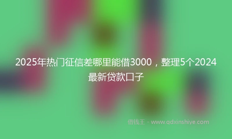 2025年热门征信差哪里能借3000，整理5个2024最新贷款口子