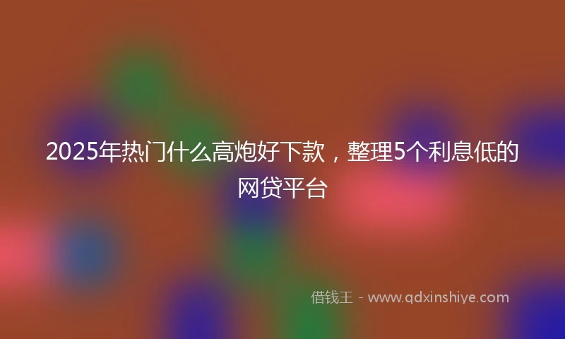 2025年热门什么高炮好下款，整理5个利息低的网贷平台