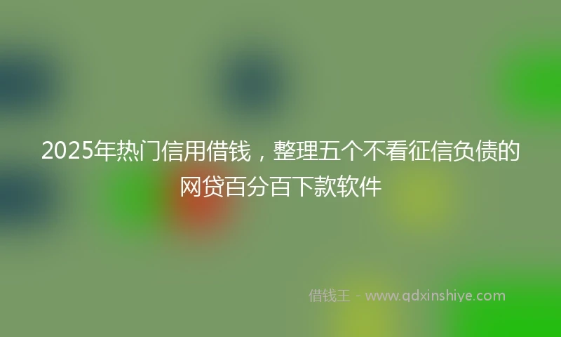 2025年热门信用借钱，整理五个不看征信负债的网贷百分百下款软件