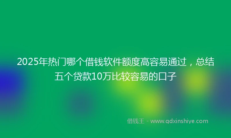 2025年热门哪个借钱软件额度高容易通过，总结五个贷款10万比较容易的口子
