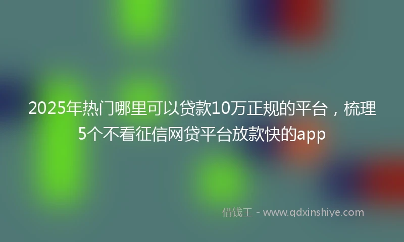 2025年热门哪里可以贷款10万正规的平台，梳理5个不看征信网贷平台放款快的app