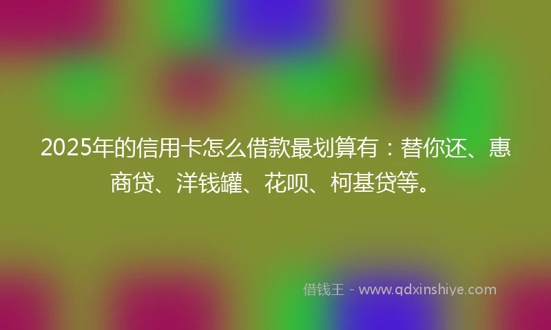 2025年的信用卡怎么借款最划算有：替你还、惠商贷、洋钱罐、花呗、柯基贷等。