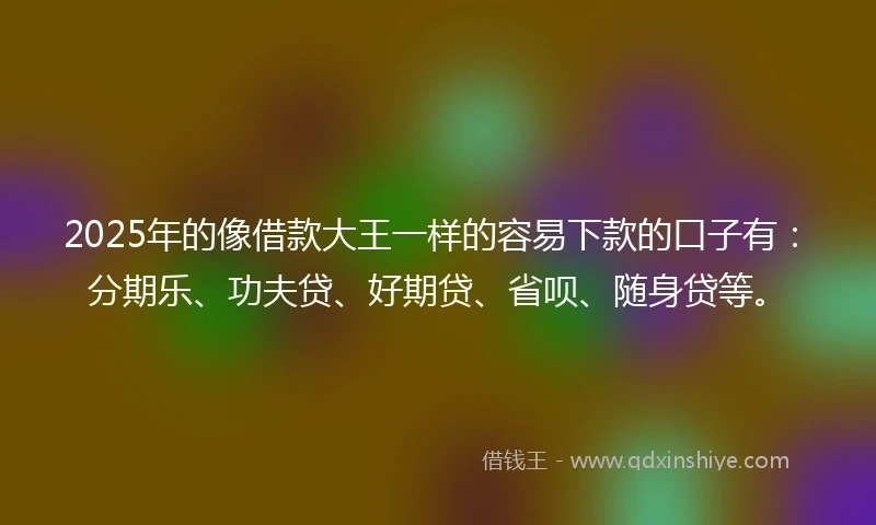 2025年的像借款大王一样的容易下款的口子有：分期乐、功夫贷、好期贷、省呗、随身贷等。