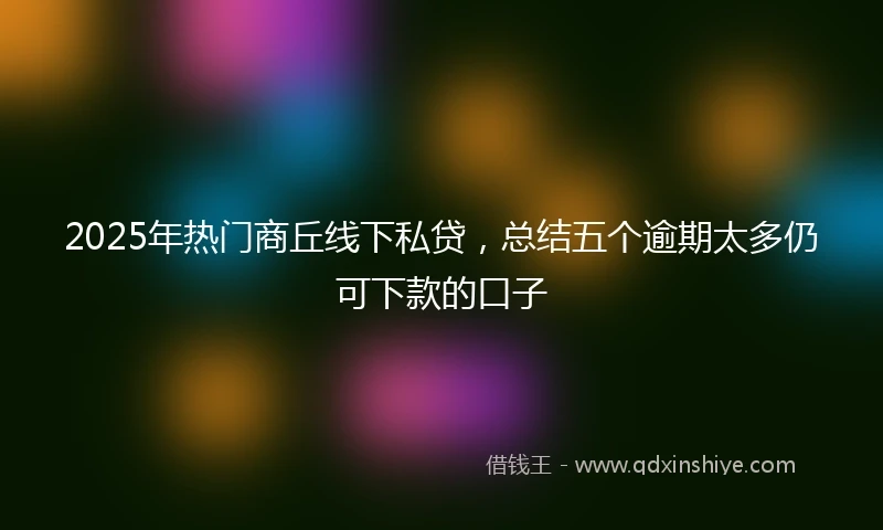 2025年热门商丘线下私贷，总结五个逾期太多仍可下款的口子
