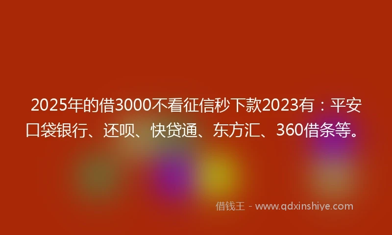 2025年的借3000不看征信秒下款2023有：平安口袋银行、还呗、快贷通、东方汇、360借条等。