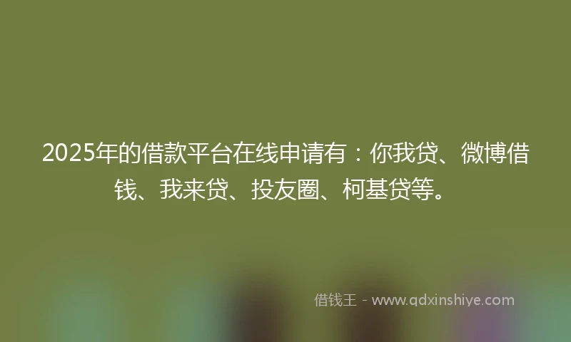 2025年的借款平台在线申请有：你我贷、微博借钱、我来贷、投友圈、柯基贷等。