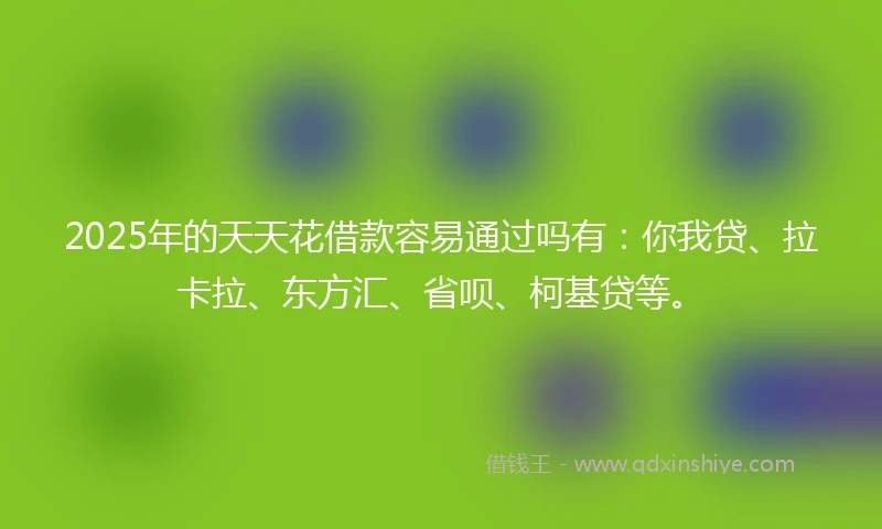 2025年的天天花借款容易通过吗有：你我贷、拉卡拉、东方汇、省呗、柯基贷等。