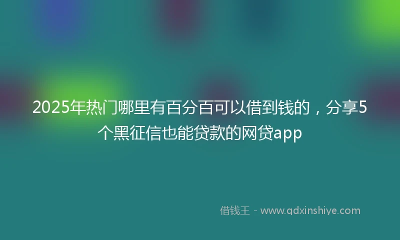 2025年热门哪里有百分百可以借到钱的，分享5个黑征信也能贷款的网贷app
