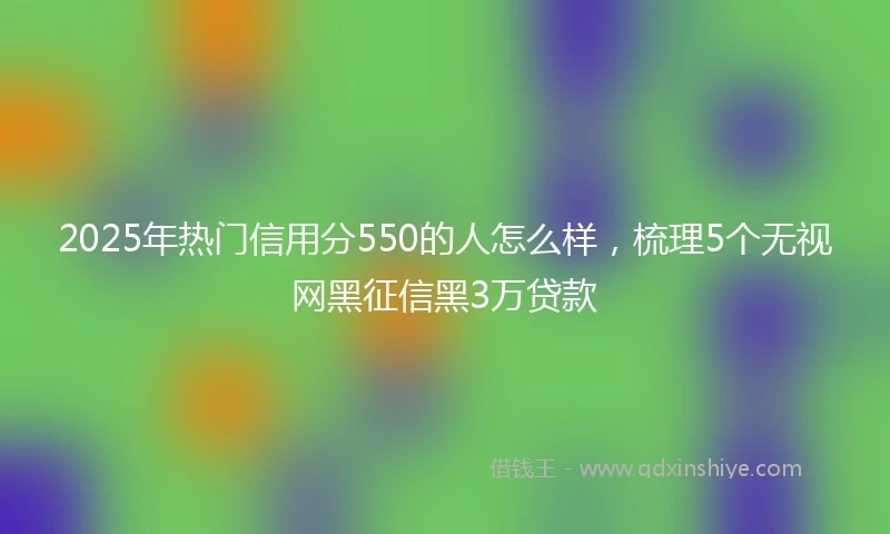 2025年热门信用分550的人怎么样，梳理5个无视网黑征信黑3万贷款