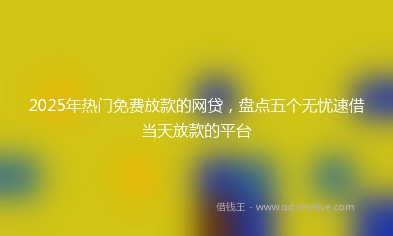 2025年热门免费放款的网贷，盘点五个无忧速借当天放款的平台