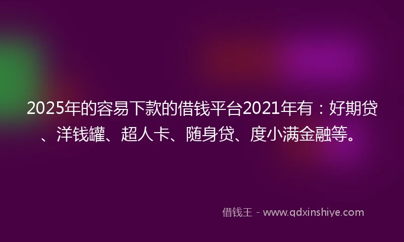 2025年的容易下款的借钱平台2021年有：好期贷、洋钱罐、超人卡、随身贷、度小满金融等。
