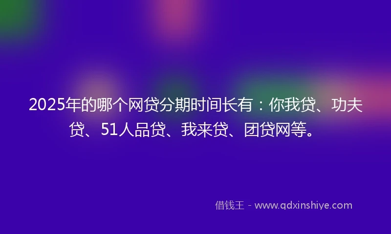 2025年的哪个网贷分期时间长有：你我贷、功夫贷、51人品贷、我来贷、团贷网等。