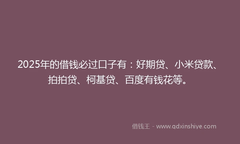 2025年的借钱必过口子有：好期贷、小米贷款、拍拍贷、柯基贷、百度有钱花等。