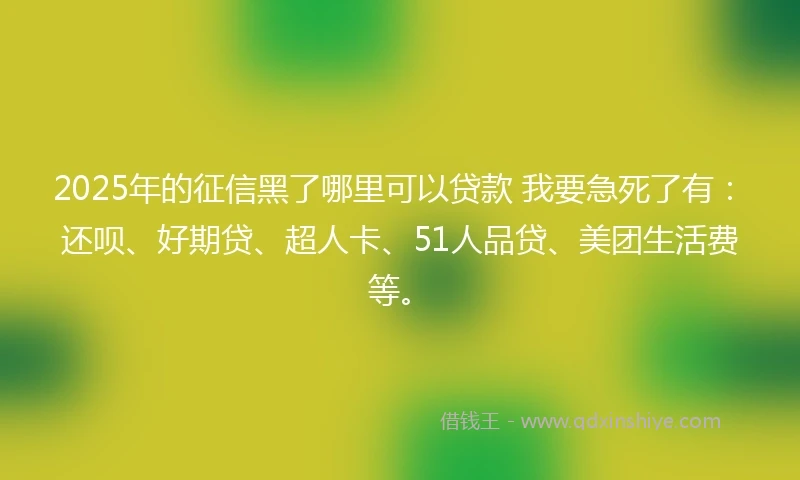 2025年的征信黑了哪里可以贷款 我要急死了有：还呗、好期贷、超人卡、51人品贷、美团生活费等。
