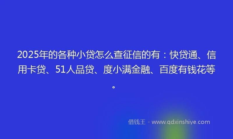 2025年的各种小贷怎么查征信的有：快贷通、信用卡贷、51人品贷、度小满金融、百度有钱花等。