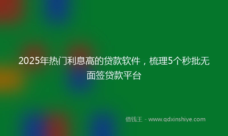 2025年热门利息高的贷款软件，梳理5个秒批无面签贷款平台