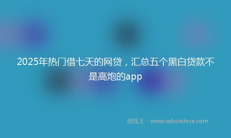 2025年热门借七天的网贷，汇总五个黑白贷款不是高炮的app