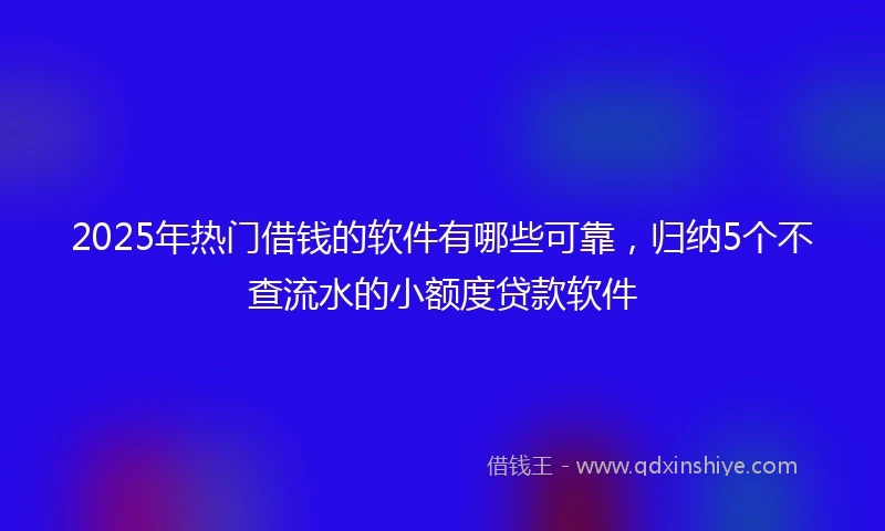 2025年热门借钱的软件有哪些可靠，归纳5个不查流水的小额度贷款软件