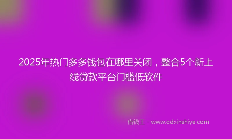 2025年热门多多钱包在哪里关闭，整合5个新上线贷款平台门槛低软件