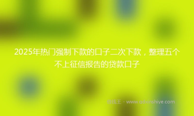 2025年热门强制下款的口子二次下款，整理五个不上征信报告的贷款口子