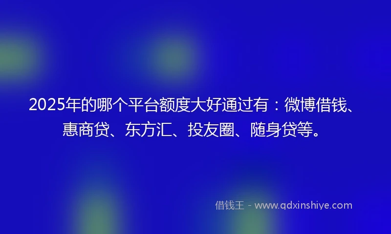 2025年的哪个平台额度大好通过有：微博借钱、惠商贷、东方汇、投友圈、随身贷等。