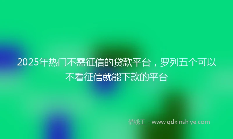 2025年热门不需征信的贷款平台，罗列五个可以不看征信就能下款的平台