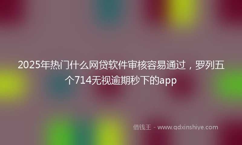 2025年热门什么网贷软件审核容易通过，罗列五个714无视逾期秒下的app