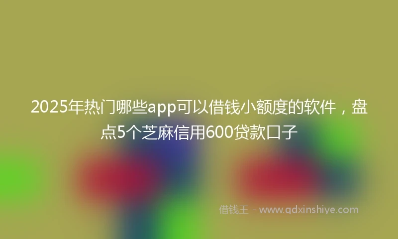 2025年热门哪些app可以借钱小额度的软件，盘点5个芝麻信用600贷款口子
