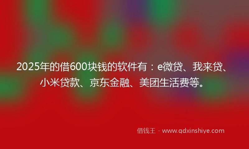 2025年的借600块钱的软件有：e微贷、我来贷、小米贷款、京东金融、美团生活费等。
