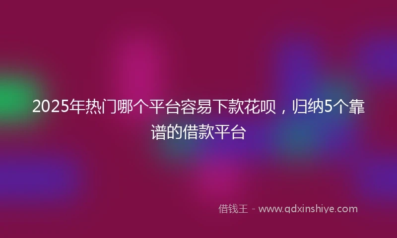 2025年热门哪个平台容易下款花呗，归纳5个靠谱的借款平台