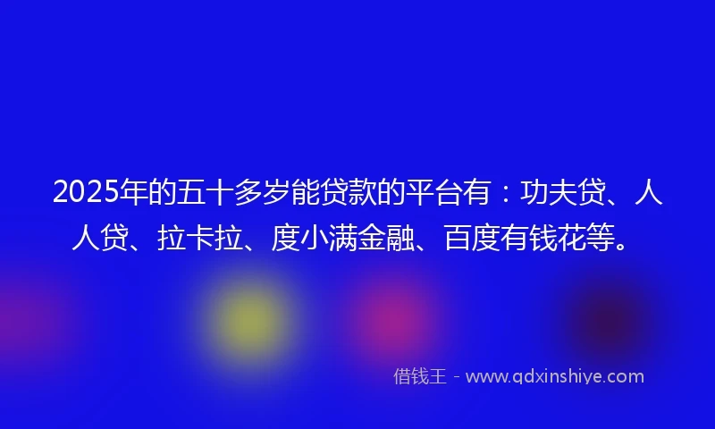 2025年的五十多岁能贷款的平台有：功夫贷、人人贷、拉卡拉、度小满金融、百度有钱花等。