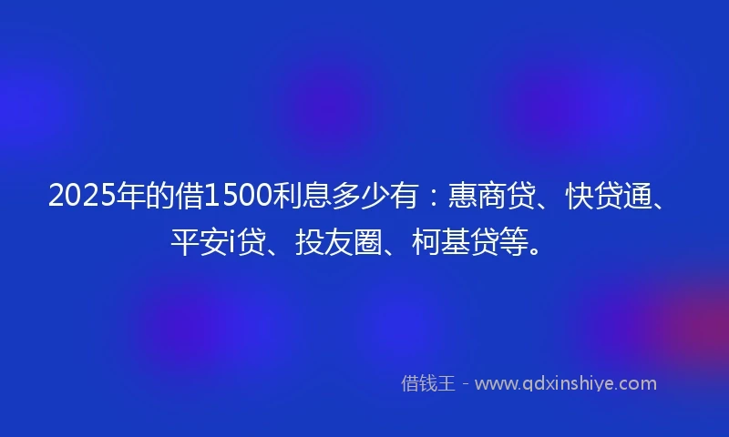 2025年的借1500利息多少有：惠商贷、快贷通、平安i贷、投友圈、柯基贷等。