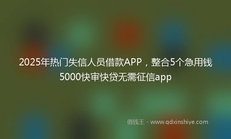 2025年热门失信人员借款APP，整合5个急用钱5000快审快贷无需征信app