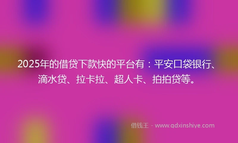 2025年的借贷下款快的平台有：平安口袋银行、滴水贷、拉卡拉、超人卡、拍拍贷等。