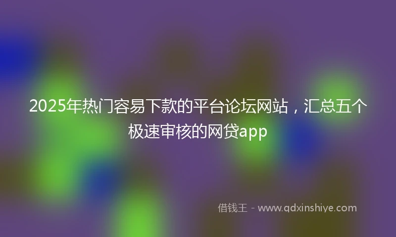 2025年热门容易下款的平台论坛网站，汇总五个极速审核的网贷app