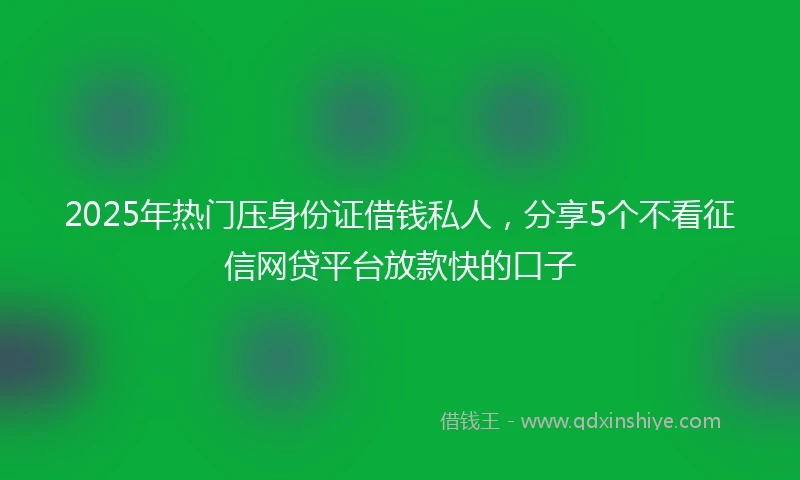 2025年热门压身份证借钱私人，分享5个不看征信网贷平台放款快的口子