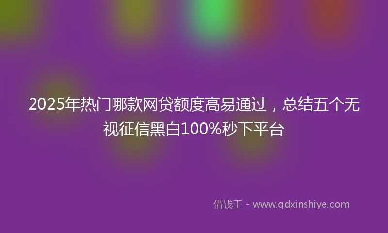 2025年热门哪款网贷额度高易通过，总结五个无视征信黑白100%秒下平台