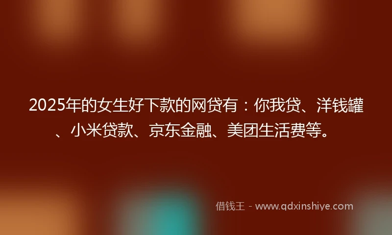 2025年的女生好下款的网贷有：你我贷、洋钱罐、小米贷款、京东金融、美团生活费等。