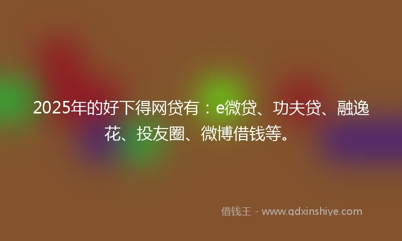 2025年的好下得网贷有：e微贷、功夫贷、融逸花、投友圈、微博借钱等。