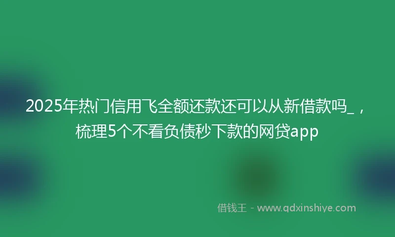 2025年热门信用飞全额还款还可以从新借款吗_，梳理5个不看负债秒下款的网贷app