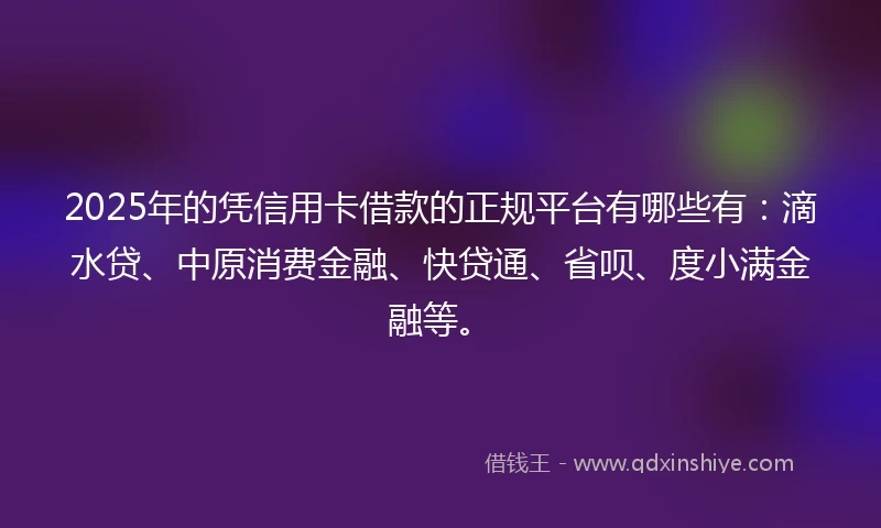 2025年的凭信用卡借款的正规平台有哪些有：滴水贷、中原消费金融、快贷通、省呗、度小满金融等。