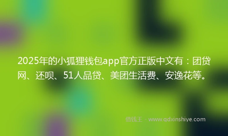 2025年的小狐狸钱包app官方正版中文有：团贷网、还呗、51人品贷、美团生活费、安逸花等。