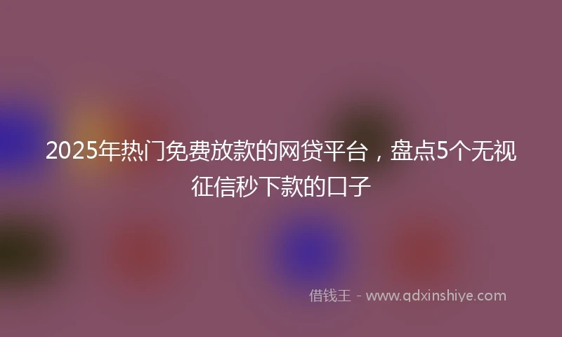 2025年热门免费放款的网贷平台，盘点5个无视征信秒下款的口子