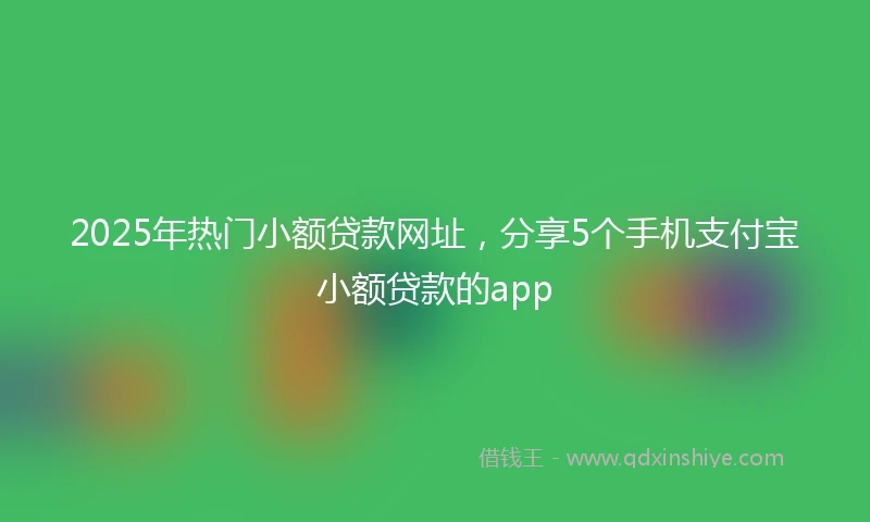 2025年热门小额贷款网址，分享5个手机支付宝小额贷款的app