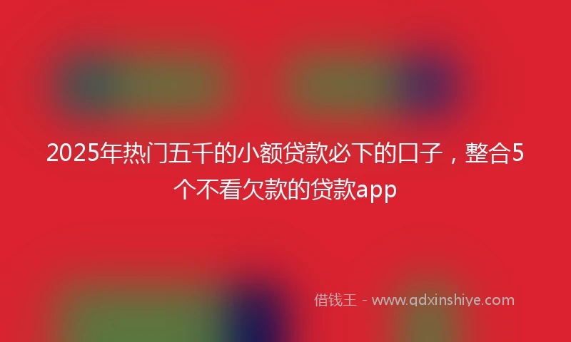 2025年热门五千的小额贷款必下的口子，整合5个不看欠款的贷款app