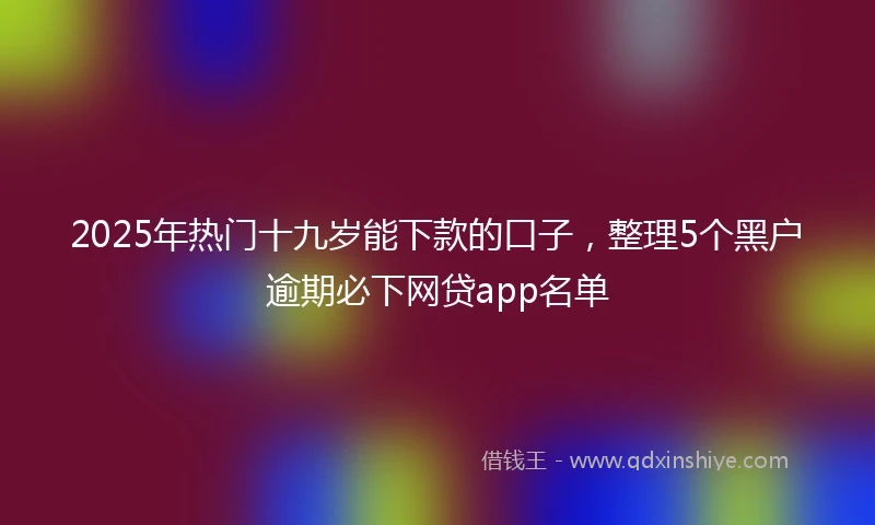 2025年热门十九岁能下款的口子，整理5个黑户逾期必下网贷app名单