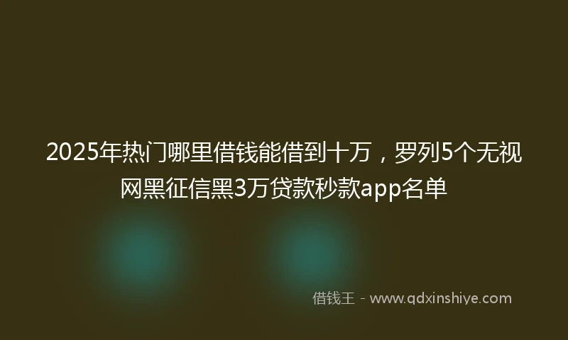 2025年热门哪里借钱能借到十万，罗列5个无视网黑征信黑3万贷款秒款app名单